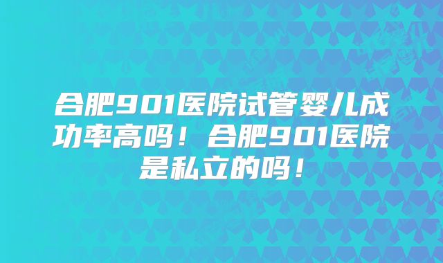 合肥901医院试管婴儿成功率高吗！合肥901医院是私立的吗！