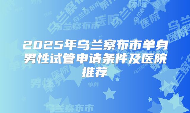 2025年乌兰察布市单身男性试管申请条件及医院推荐