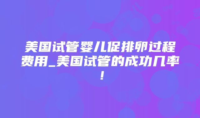 美国试管婴儿促排卵过程费用_美国试管的成功几率！
