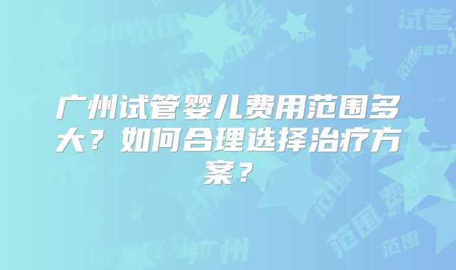 广州试管婴儿费用范围多大？如何合理选择治疗方案？