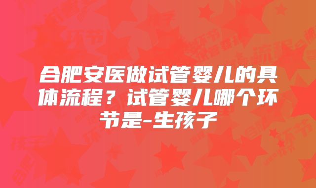 合肥安医做试管婴儿的具体流程?试管婴儿哪个环节是-生孩子