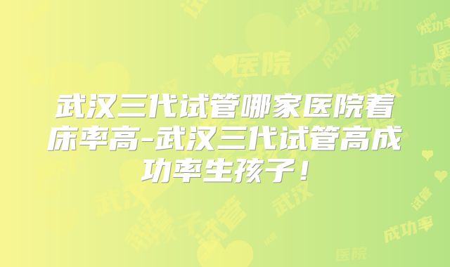 武汉三代试管哪家医院着床率高-武汉三代试管高成功率生孩子!