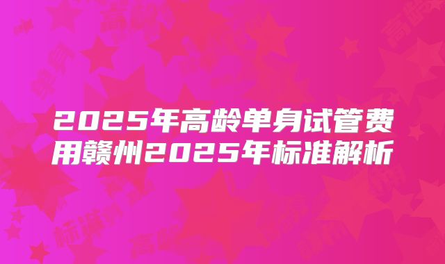2025年高龄单身试管费用赣州2025年标准解析