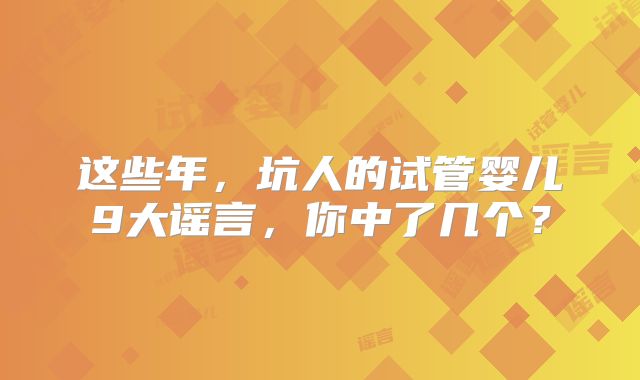 这些年,坑人的试管婴儿9大谣言,你中了几个?