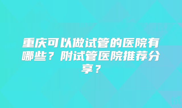 重庆可以做试管的医院有哪些？附试管医院推荐分享？