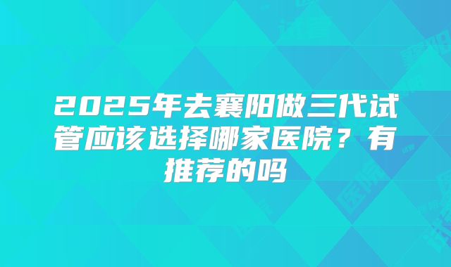 2025年去襄阳做三代试管应该选择哪家医院?有推荐的吗