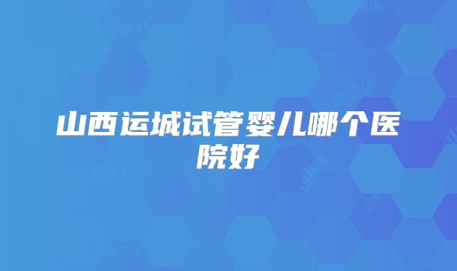山西运城试管婴儿哪个医院好