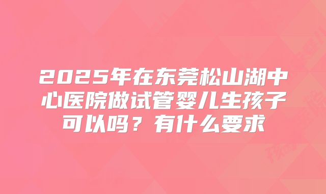 2025年在东莞松山湖中心医院做试管婴儿生孩子可以吗？有什么要求