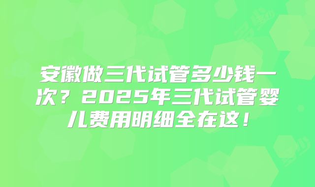 安徽做三代试管多少钱一次？2025年三代试管婴儿费用明细全在这！