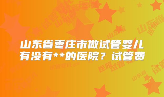 山东省枣庄市做试管婴儿有没有**的医院?试管费