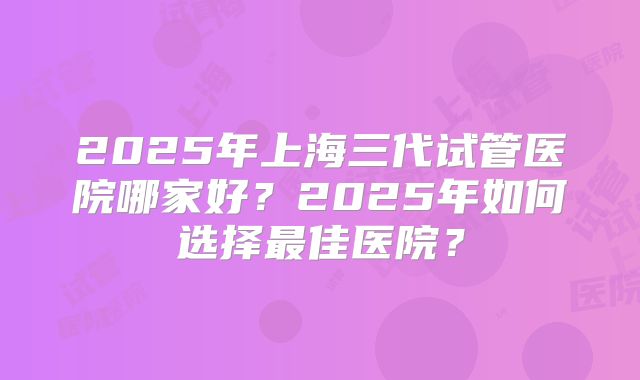 2025年上海三代试管医院哪家好？2025年如何选择最佳医院？