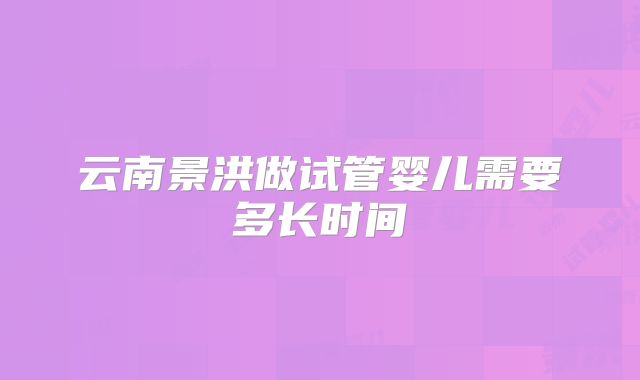 云南景洪做试管婴儿需要多长时间