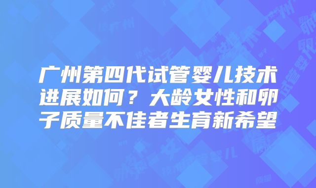 广州第四代试管婴儿技术进展如何?大龄女性和卵子质量不佳者生育新希望