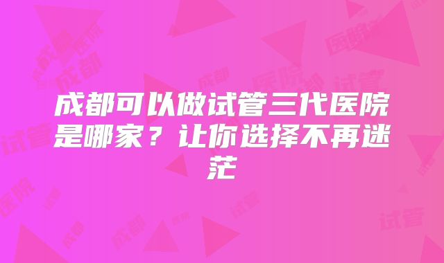 成都可以做试管三代医院是哪家?让你选择不再迷茫
