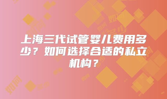 上海三代试管婴儿费用多少？如何选择合适的私立机构？