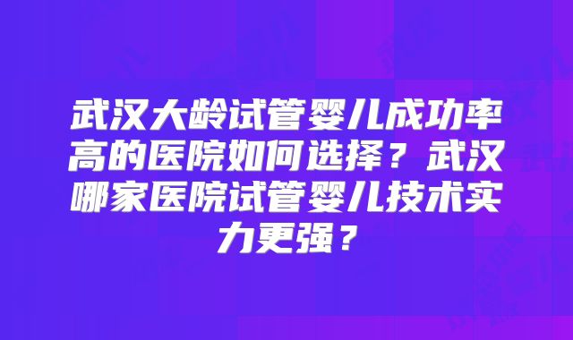 武汉大龄试管婴儿成功率高的医院如何选择?武汉哪家医院试管婴儿技术实力更强?