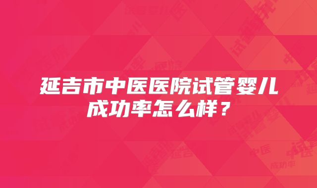 延吉市中医医院试管婴儿成功率怎么样？