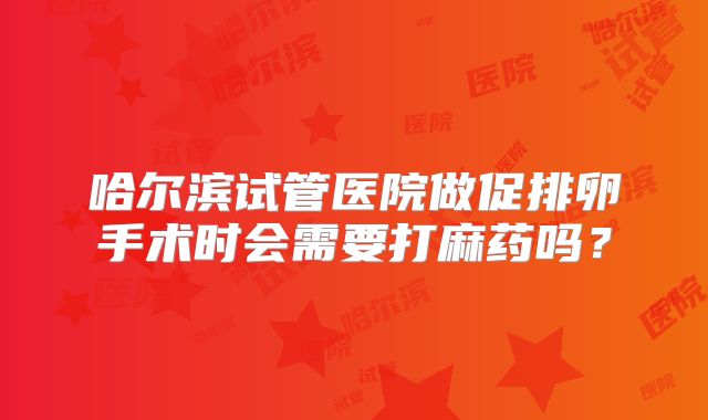 哈尔滨试管医院做促排卵手术时会需要打麻药吗?