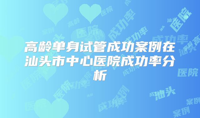 高龄单身试管成功案例在汕头市中心医院成功率分析