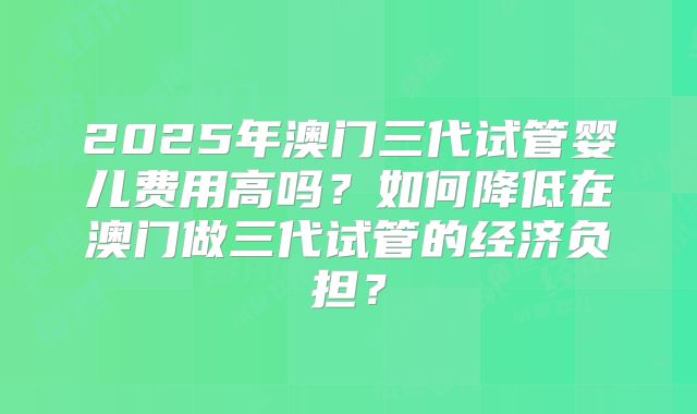2025年澳门三代试管婴儿费用高吗?如何降低在澳门做三代试管的经济负担?