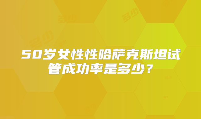 50岁女性性哈萨克斯坦试管成功率是多少?
