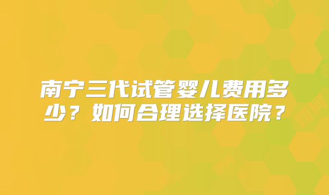 南宁三代试管婴儿费用多少？如何合理选择医院？