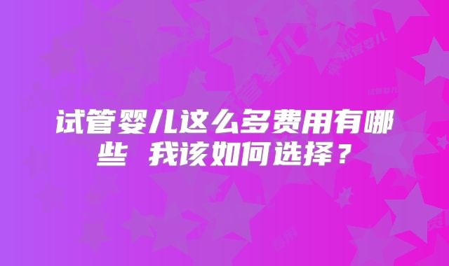 试管婴儿这么多费用有哪些 我该如何选择？