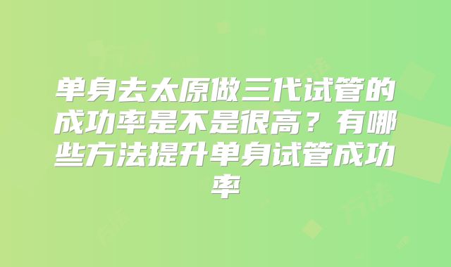 单身去太原做三代试管的成功率是不是很高?有哪些方法提升单身试管成功率