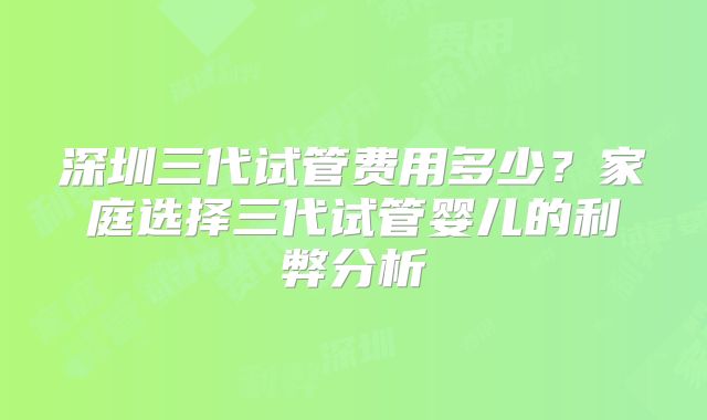 深圳三代试管费用多少?家庭选择三代试管婴儿的利弊分析