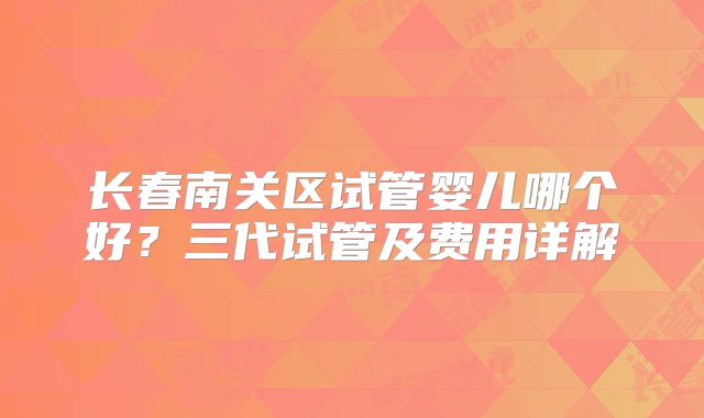 长春南关区试管婴儿哪个好?三代试管及费用详解