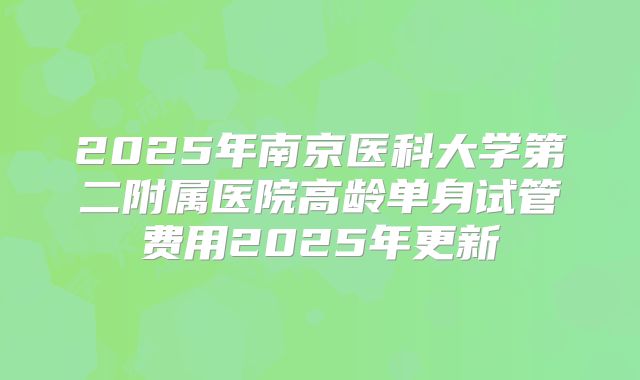 2025年南京医科大学第二附属医院高龄单身试管费用2025年更新