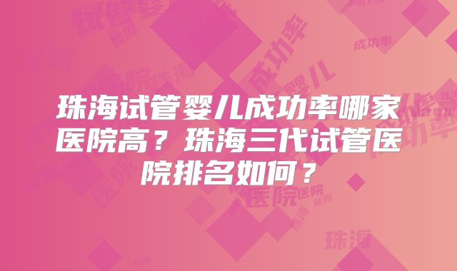 珠海试管婴儿成功率哪家医院高？珠海三代试管医院排名如何？