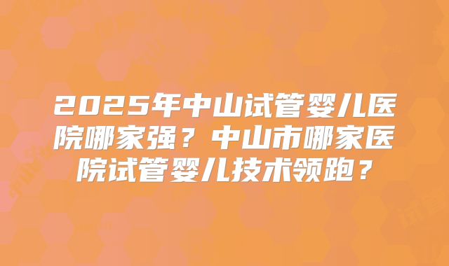 2025年中山试管婴儿医院哪家强?中山市哪家医院试管婴儿技术领跑?