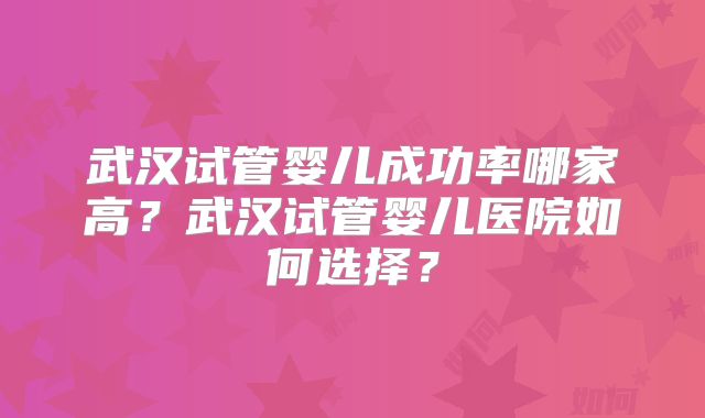 武汉试管婴儿成功率哪家高?武汉试管婴儿医院如何选择?