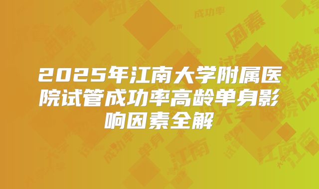 2025年江南大学附属医院试管成功率高龄单身影响因素全解