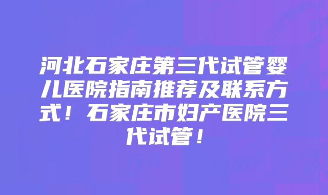 河北石家庄第三代试管婴儿医院指南推荐及联系方式!石家庄市妇产医院三代试管!