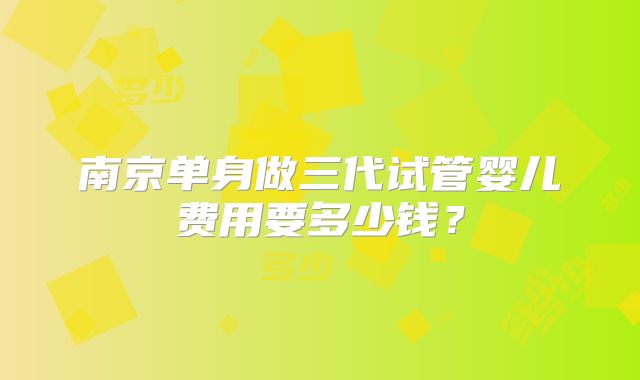 南京单身做三代试管婴儿费用要多少钱?