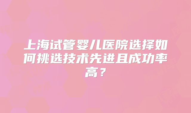 上海试管婴儿医院选择如何挑选技术先进且成功率高？