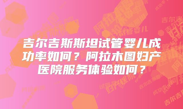吉尔吉斯斯坦试管婴儿成功率如何?阿拉木图妇产医院服务体验如何?
