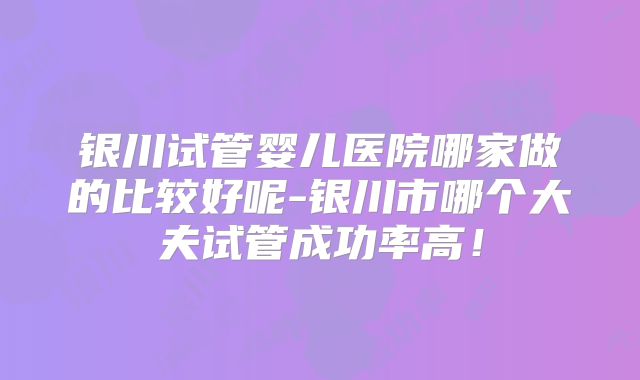 银川试管婴儿医院哪家做的比较好呢-银川市哪个大夫试管成功率高!