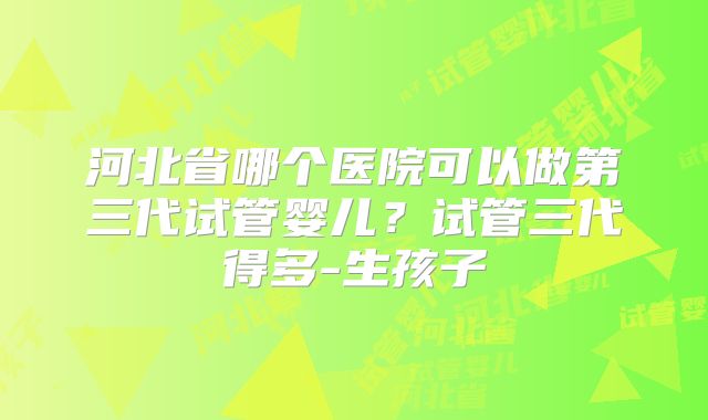 河北省哪个医院可以做第三代试管婴儿？试管三代得多-生孩子