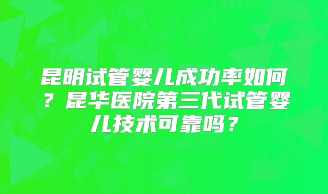昆明试管婴儿成功率如何？昆华医院第三代试管婴儿技术可靠吗？