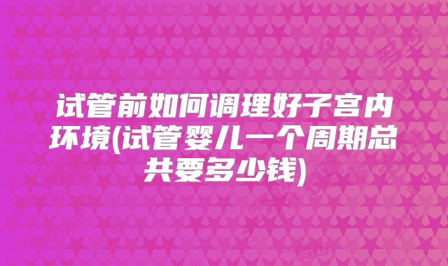 试管前如何调理好子宫内环境(试管婴儿一个周期总共要多少钱)
