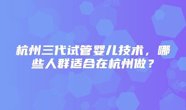 杭州三代试管婴儿技术,哪些人群适合在杭州做?