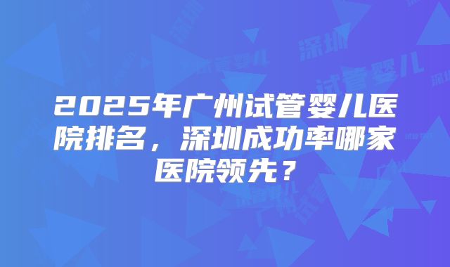 2025年广州试管婴儿医院排名,深圳成功率哪家医院领先?
