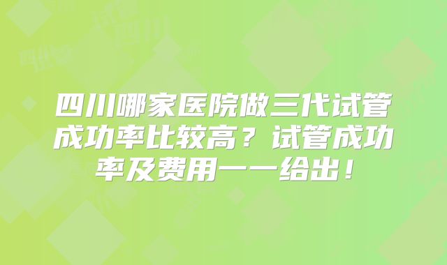 四川哪家医院做三代试管成功率比较高?试管成功率及费用一一给出!