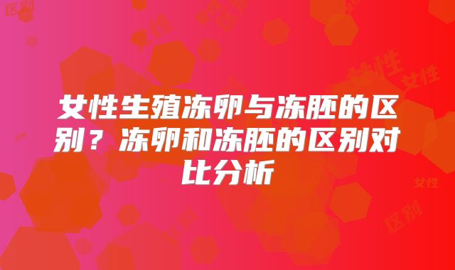 女性生殖冻卵与冻胚的区别?冻卵和冻胚的区别对比分析