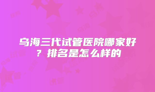 乌海三代试管医院哪家好?排名是怎么样的