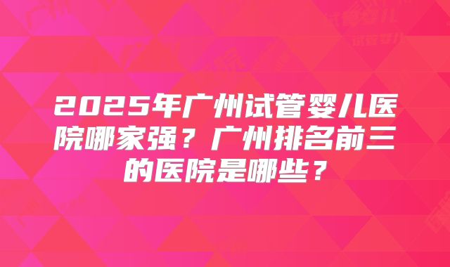 2025年广州试管婴儿医院哪家强?广州排名前三的医院是哪些?
