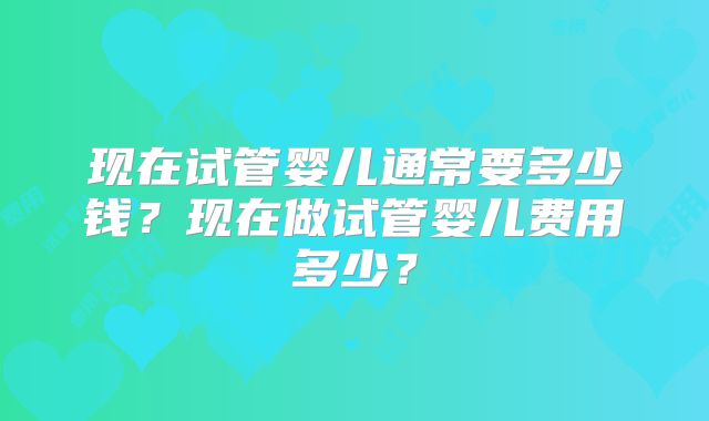 现在试管婴儿通常要多少钱？现在做试管婴儿费用多少？